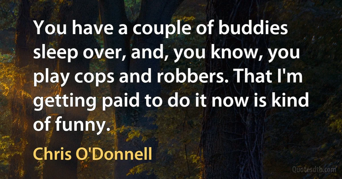 You have a couple of buddies sleep over, and, you know, you play cops and robbers. That I'm getting paid to do it now is kind of funny. (Chris O'Donnell)