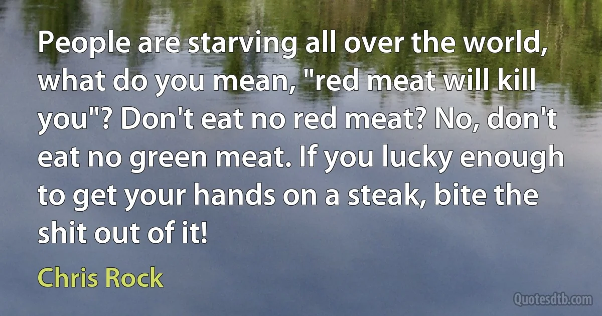 People are starving all over the world, what do you mean, "red meat will kill you"? Don't eat no red meat? No, don't eat no green meat. If you lucky enough to get your hands on a steak, bite the shit out of it! (Chris Rock)