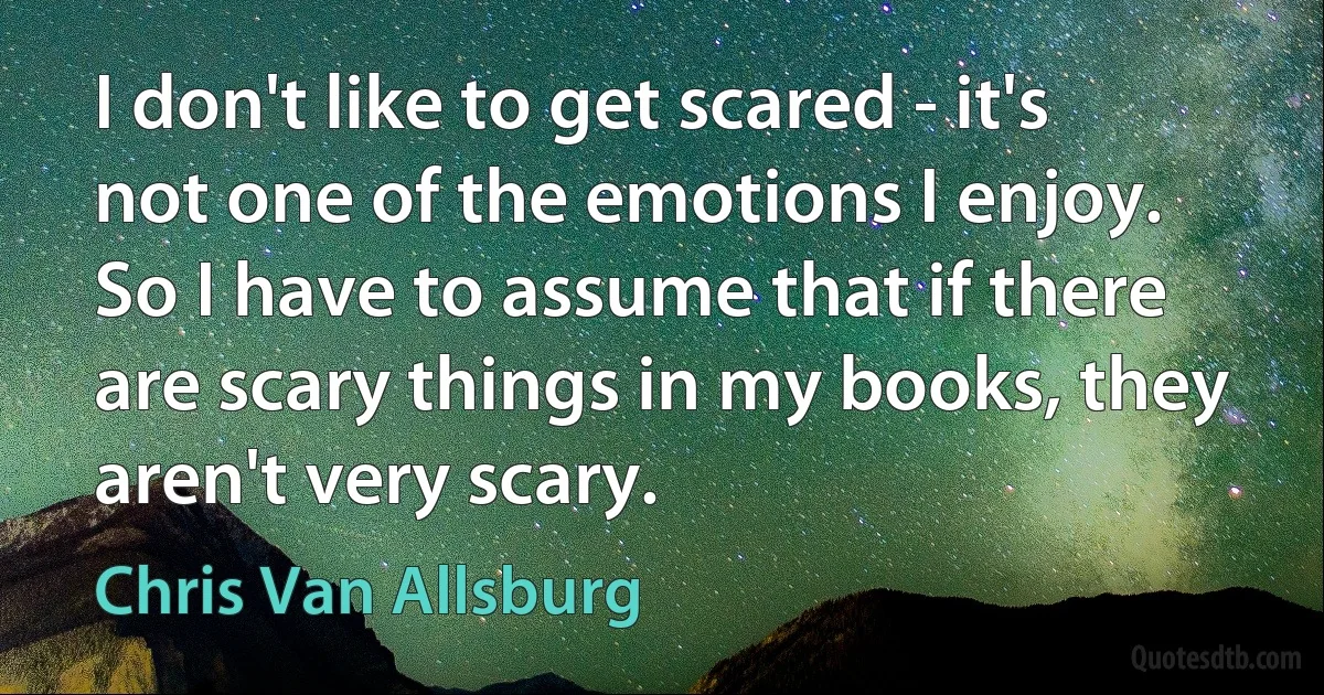 I don't like to get scared - it's not one of the emotions I enjoy. So I have to assume that if there are scary things in my books, they aren't very scary. (Chris Van Allsburg)