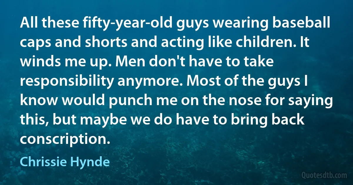 All these fifty-year-old guys wearing baseball caps and shorts and acting like children. It winds me up. Men don't have to take responsibility anymore. Most of the guys I know would punch me on the nose for saying this, but maybe we do have to bring back conscription. (Chrissie Hynde)