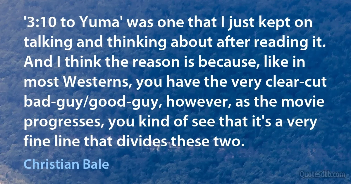 '3:10 to Yuma' was one that I just kept on talking and thinking about after reading it. And I think the reason is because, like in most Westerns, you have the very clear-cut bad-guy/good-guy, however, as the movie progresses, you kind of see that it's a very fine line that divides these two. (Christian Bale)
