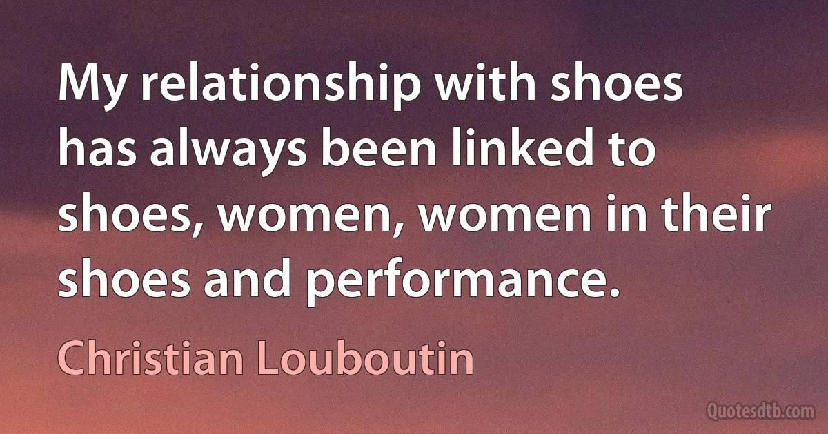 My relationship with shoes has always been linked to shoes, women, women in their shoes and performance. (Christian Louboutin)