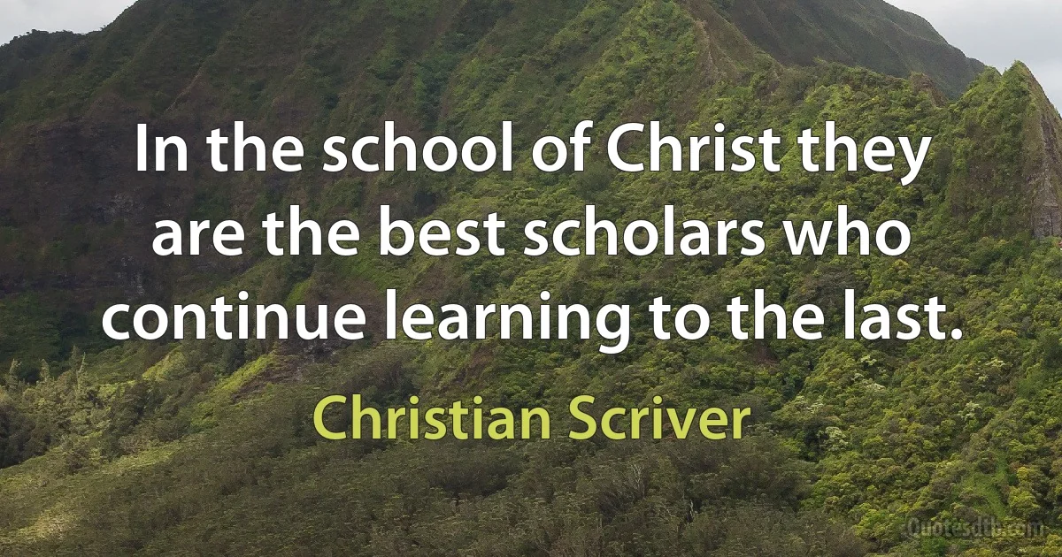 In the school of Christ they are the best scholars who continue learning to the last. (Christian Scriver)