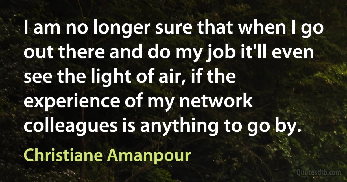 I am no longer sure that when I go out there and do my job it'll even see the light of air, if the experience of my network colleagues is anything to go by. (Christiane Amanpour)