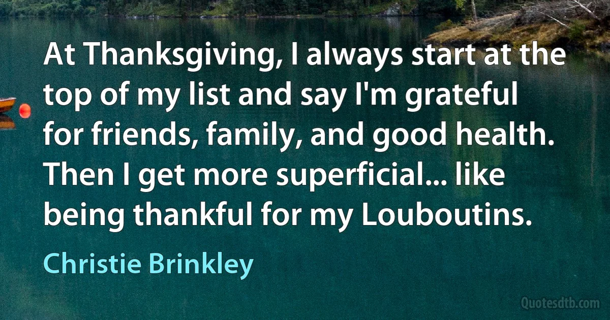 At Thanksgiving, I always start at the top of my list and say I'm grateful for friends, family, and good health. Then I get more superficial... like being thankful for my Louboutins. (Christie Brinkley)