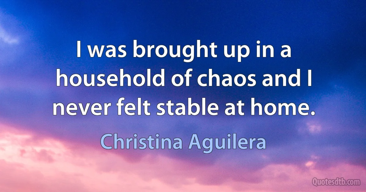 I was brought up in a household of chaos and I never felt stable at home. (Christina Aguilera)