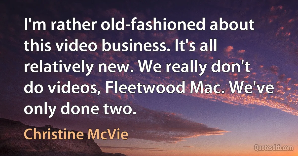 I'm rather old-fashioned about this video business. It's all relatively new. We really don't do videos, Fleetwood Mac. We've only done two. (Christine McVie)