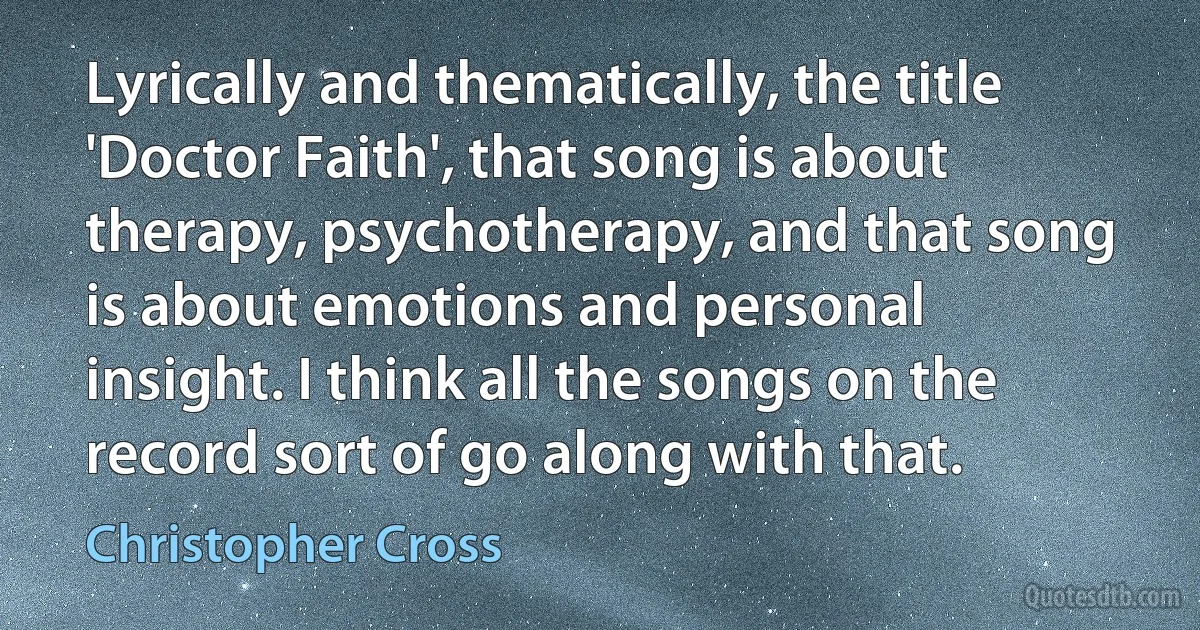 Lyrically and thematically, the title 'Doctor Faith', that song is about therapy, psychotherapy, and that song is about emotions and personal insight. I think all the songs on the record sort of go along with that. (Christopher Cross)