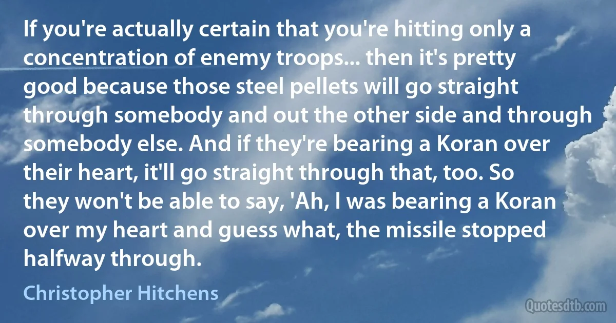 If you're actually certain that you're hitting only a concentration of enemy troops... then it's pretty good because those steel pellets will go straight through somebody and out the other side and through somebody else. And if they're bearing a Koran over their heart, it'll go straight through that, too. So they won't be able to say, 'Ah, I was bearing a Koran over my heart and guess what, the missile stopped halfway through. (Christopher Hitchens)