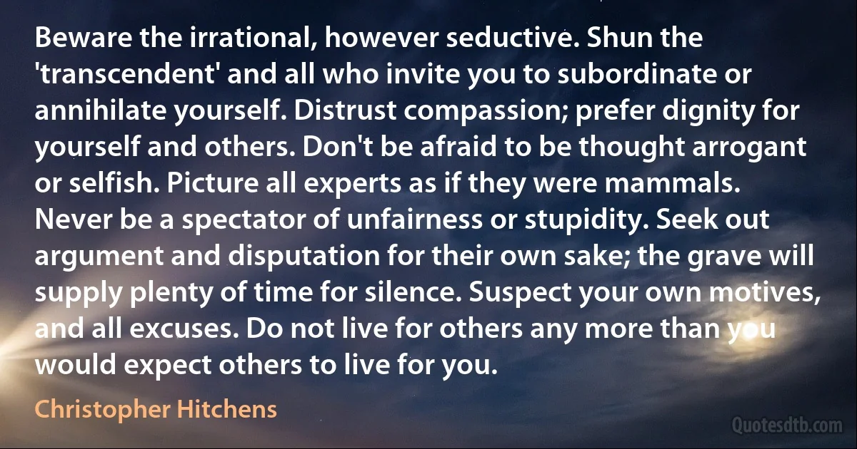 Beware the irrational, however seductive. Shun the 'transcendent' and all who invite you to subordinate or annihilate yourself. Distrust compassion; prefer dignity for yourself and others. Don't be afraid to be thought arrogant or selfish. Picture all experts as if they were mammals. Never be a spectator of unfairness or stupidity. Seek out argument and disputation for their own sake; the grave will supply plenty of time for silence. Suspect your own motives, and all excuses. Do not live for others any more than you would expect others to live for you. (Christopher Hitchens)