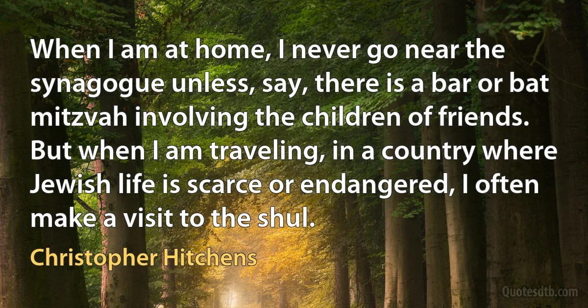 When I am at home, I never go near the synagogue unless, say, there is a bar or bat mitzvah involving the children of friends. But when I am traveling, in a country where Jewish life is scarce or endangered, I often make a visit to the shul. (Christopher Hitchens)