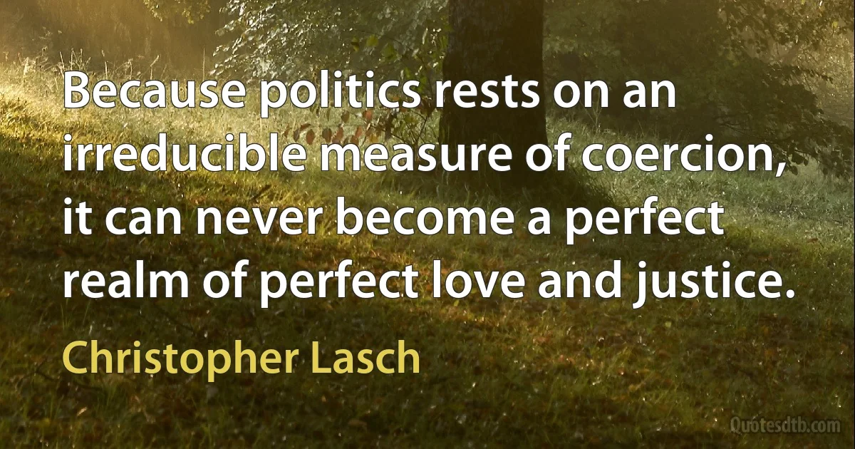 Because politics rests on an irreducible measure of coercion, it can never become a perfect realm of perfect love and justice. (Christopher Lasch)