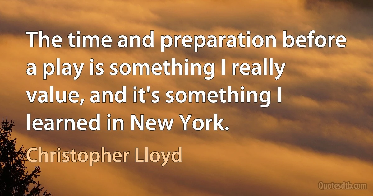 The time and preparation before a play is something I really value, and it's something I learned in New York. (Christopher Lloyd)