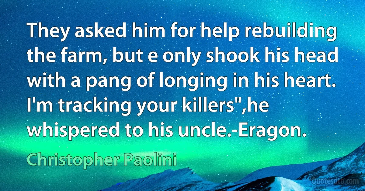 They asked him for help rebuilding the farm, but e only shook his head with a pang of longing in his heart. I'm tracking your killers",he whispered to his uncle.-Eragon. (Christopher Paolini)