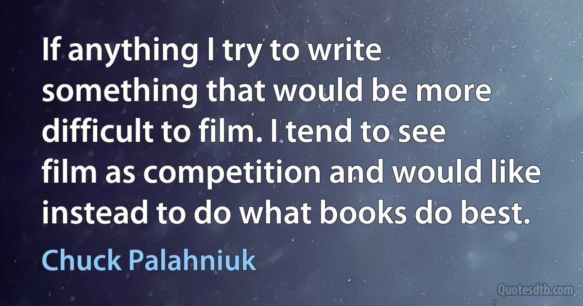 If anything I try to write something that would be more difficult to film. I tend to see film as competition and would like instead to do what books do best. (Chuck Palahniuk)