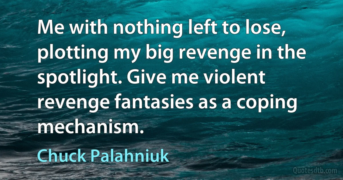 Me with nothing left to lose, plotting my big revenge in the spotlight. Give me violent revenge fantasies as a coping mechanism. (Chuck Palahniuk)