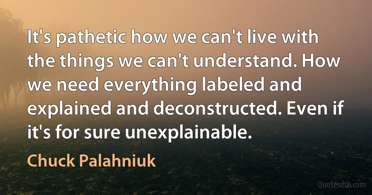 It's pathetic how we can't live with the things we can't understand. How we need everything labeled and explained and deconstructed. Even if it's for sure unexplainable. (Chuck Palahniuk)