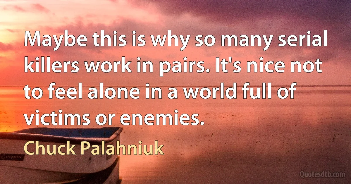 Maybe this is why so many serial killers work in pairs. It's nice not to feel alone in a world full of victims or enemies. (Chuck Palahniuk)