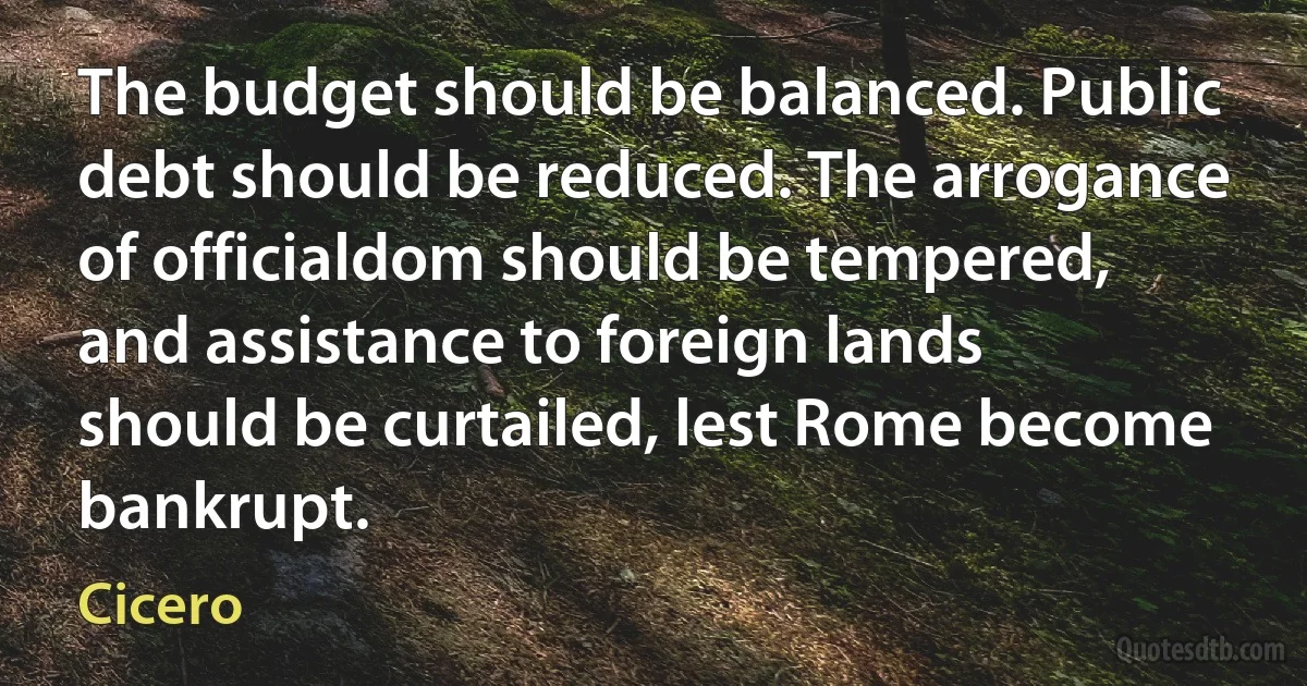 The budget should be balanced. Public debt should be reduced. The arrogance of officialdom should be tempered, and assistance to foreign lands should be curtailed, lest Rome become bankrupt. (Cicero)