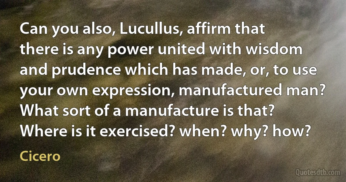 Can you also, Lucullus, affirm that there is any power united with wisdom and prudence which has made, or, to use your own expression, manufactured man? What sort of a manufacture is that? Where is it exercised? when? why? how? (Cicero)