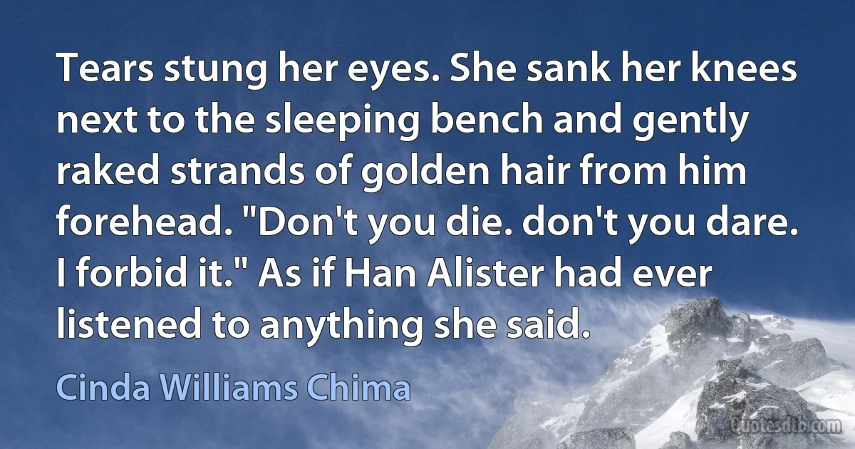 Tears stung her eyes. She sank her knees next to the sleeping bench and gently raked strands of golden hair from him forehead. "Don't you die. don't you dare. I forbid it." As if Han Alister had ever listened to anything she said. (Cinda Williams Chima)