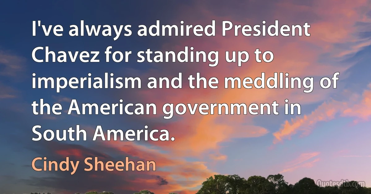 I've always admired President Chavez for standing up to imperialism and the meddling of the American government in South America. (Cindy Sheehan)