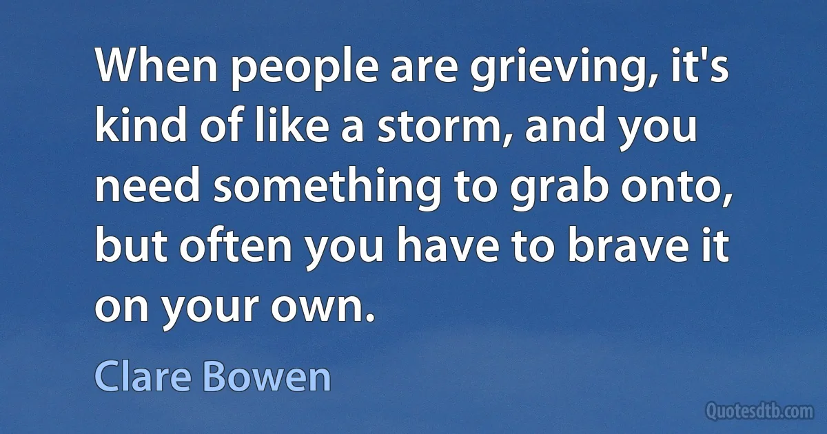 When people are grieving, it's kind of like a storm, and you need something to grab onto, but often you have to brave it on your own. (Clare Bowen)