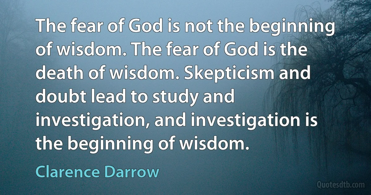 The fear of God is not the beginning of wisdom. The fear of God is the death of wisdom. Skepticism and doubt lead to study and investigation, and investigation is the beginning of wisdom. (Clarence Darrow)