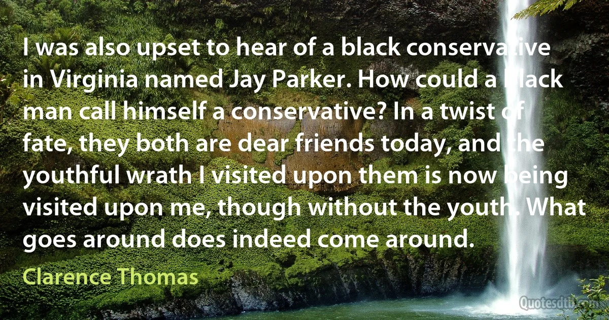 I was also upset to hear of a black conservative in Virginia named Jay Parker. How could a black man call himself a conservative? In a twist of fate, they both are dear friends today, and the youthful wrath I visited upon them is now being visited upon me, though without the youth. What goes around does indeed come around. (Clarence Thomas)