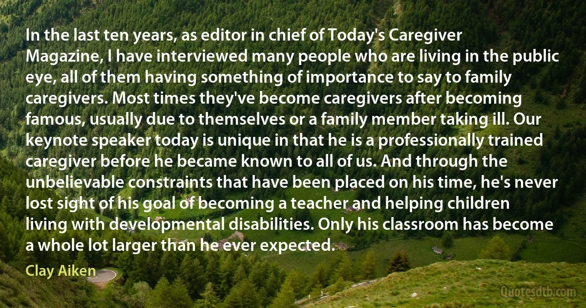 In the last ten years, as editor in chief of Today's Caregiver Magazine, I have interviewed many people who are living in the public eye, all of them having something of importance to say to family caregivers. Most times they've become caregivers after becoming famous, usually due to themselves or a family member taking ill. Our keynote speaker today is unique in that he is a professionally trained caregiver before he became known to all of us. And through the unbelievable constraints that have been placed on his time, he's never lost sight of his goal of becoming a teacher and helping children living with developmental disabilities. Only his classroom has become a whole lot larger than he ever expected. (Clay Aiken)