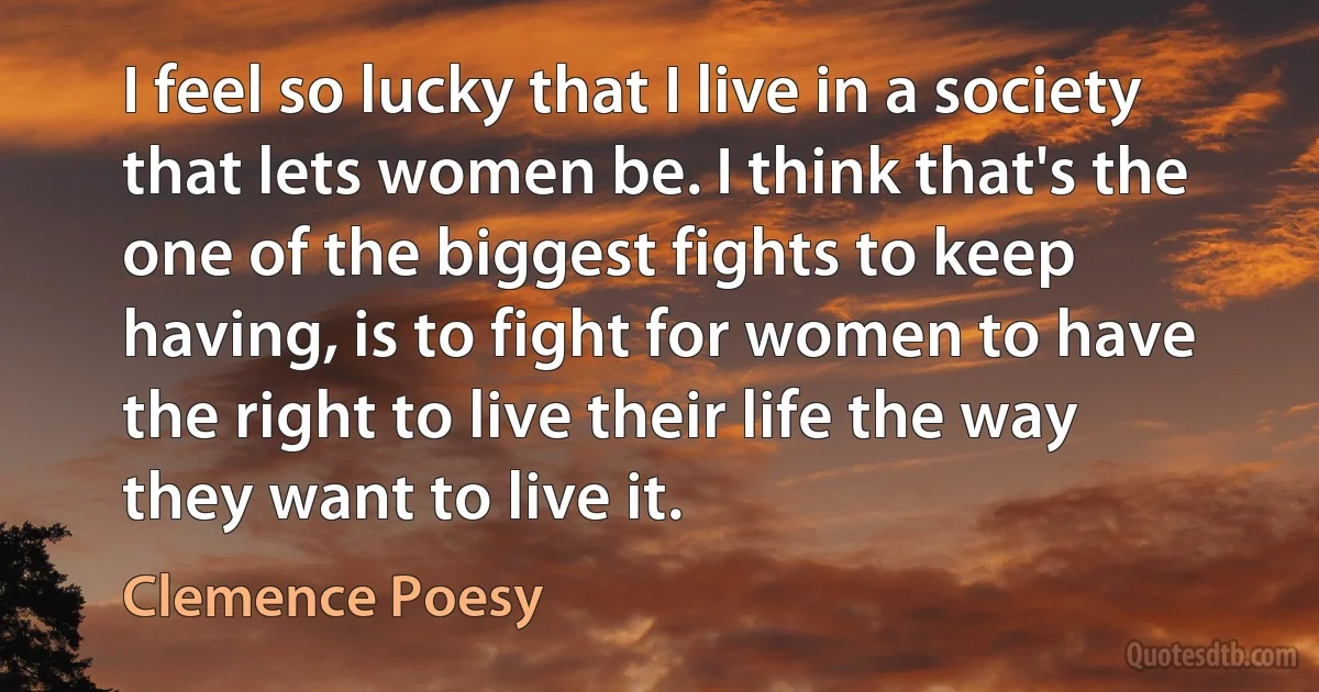 I feel so lucky that I live in a society that lets women be. I think that's the one of the biggest fights to keep having, is to fight for women to have the right to live their life the way they want to live it. (Clemence Poesy)