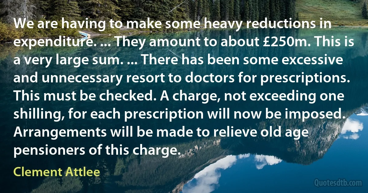 We are having to make some heavy reductions in expenditure. ... They amount to about £250m. This is a very large sum. ... There has been some excessive and unnecessary resort to doctors for prescriptions. This must be checked. A charge, not exceeding one shilling, for each prescription will now be imposed. Arrangements will be made to relieve old age pensioners of this charge. (Clement Attlee)