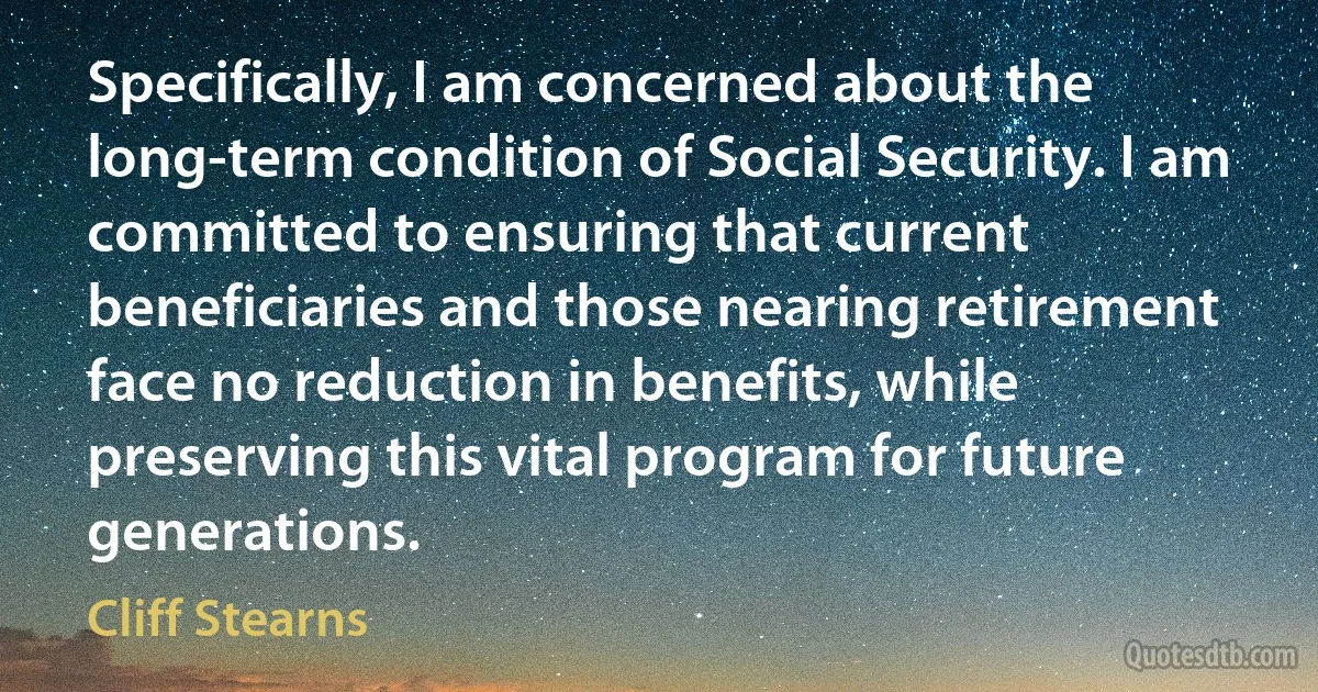 Specifically, I am concerned about the long-term condition of Social Security. I am committed to ensuring that current beneficiaries and those nearing retirement face no reduction in benefits, while preserving this vital program for future generations. (Cliff Stearns)