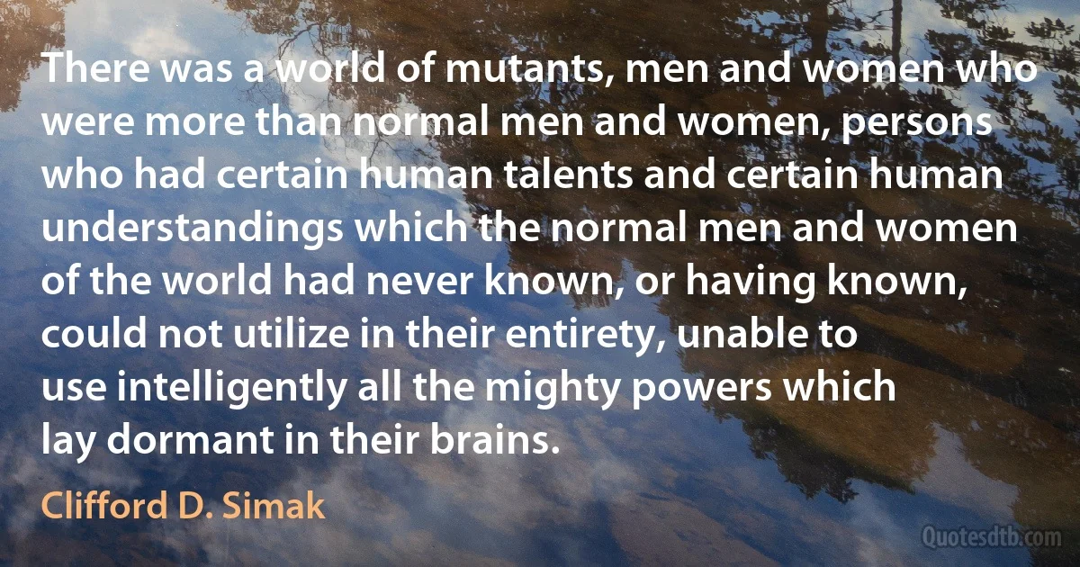 There was a world of mutants, men and women who were more than normal men and women, persons who had certain human talents and certain human understandings which the normal men and women of the world had never known, or having known, could not utilize in their entirety, unable to use intelligently all the mighty powers which lay dormant in their brains. (Clifford D. Simak)