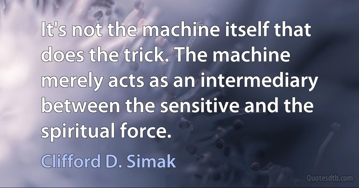 It's not the machine itself that does the trick. The machine merely acts as an intermediary between the sensitive and the spiritual force. (Clifford D. Simak)