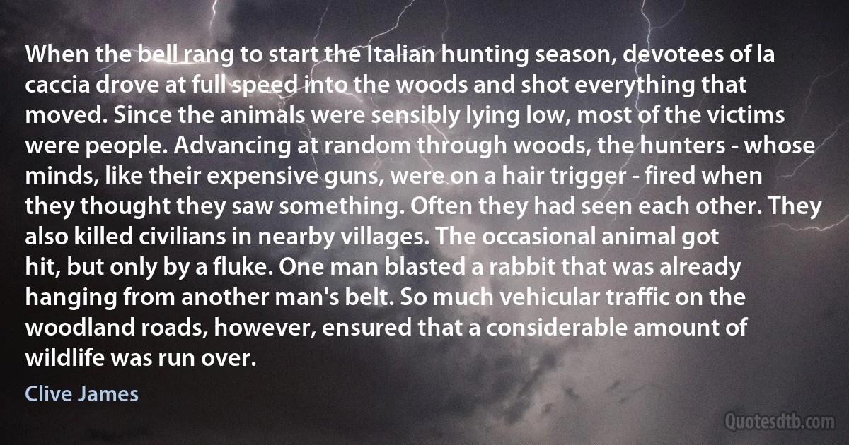 When the bell rang to start the Italian hunting season, devotees of la caccia drove at full speed into the woods and shot everything that moved. Since the animals were sensibly lying low, most of the victims were people. Advancing at random through woods, the hunters - whose minds, like their expensive guns, were on a hair trigger - fired when they thought they saw something. Often they had seen each other. They also killed civilians in nearby villages. The occasional animal got hit, but only by a fluke. One man blasted a rabbit that was already hanging from another man's belt. So much vehicular traffic on the woodland roads, however, ensured that a considerable amount of wildlife was run over. (Clive James)