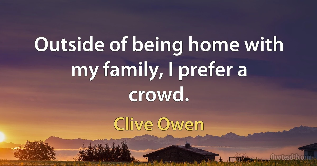 Outside of being home with my family, I prefer a crowd. (Clive Owen)