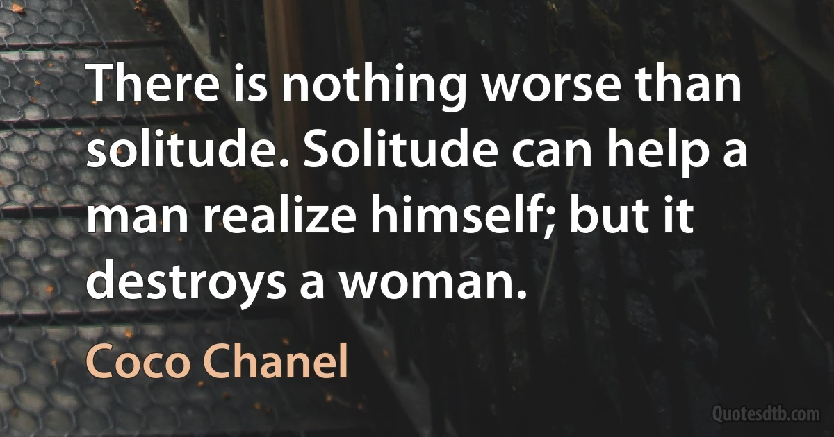 There is nothing worse than solitude. Solitude can help a man realize himself; but it destroys a woman. (Coco Chanel)