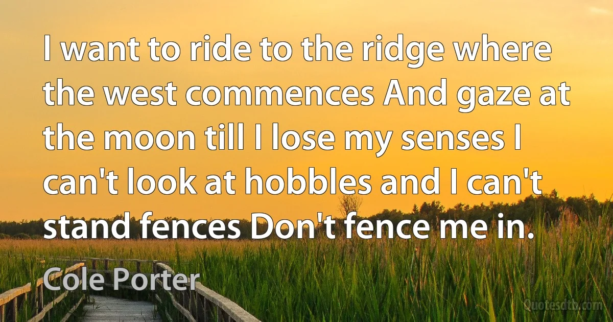 I want to ride to the ridge where the west commences And gaze at the moon till I lose my senses I can't look at hobbles and I can't stand fences Don't fence me in. (Cole Porter)