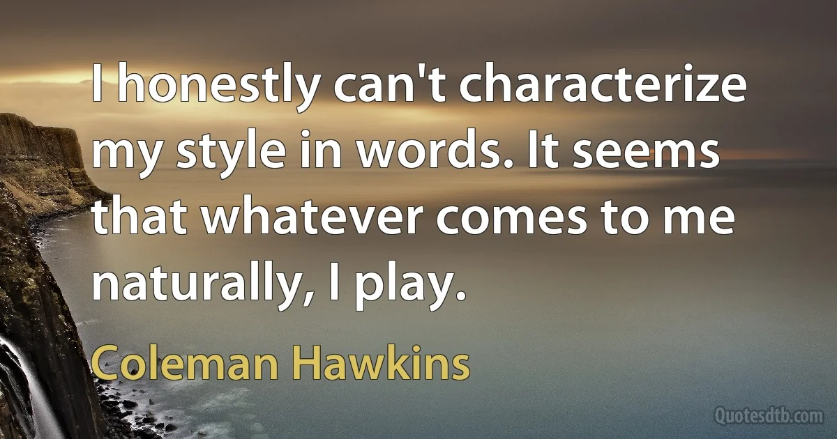 I honestly can't characterize my style in words. It seems that whatever comes to me naturally, I play. (Coleman Hawkins)