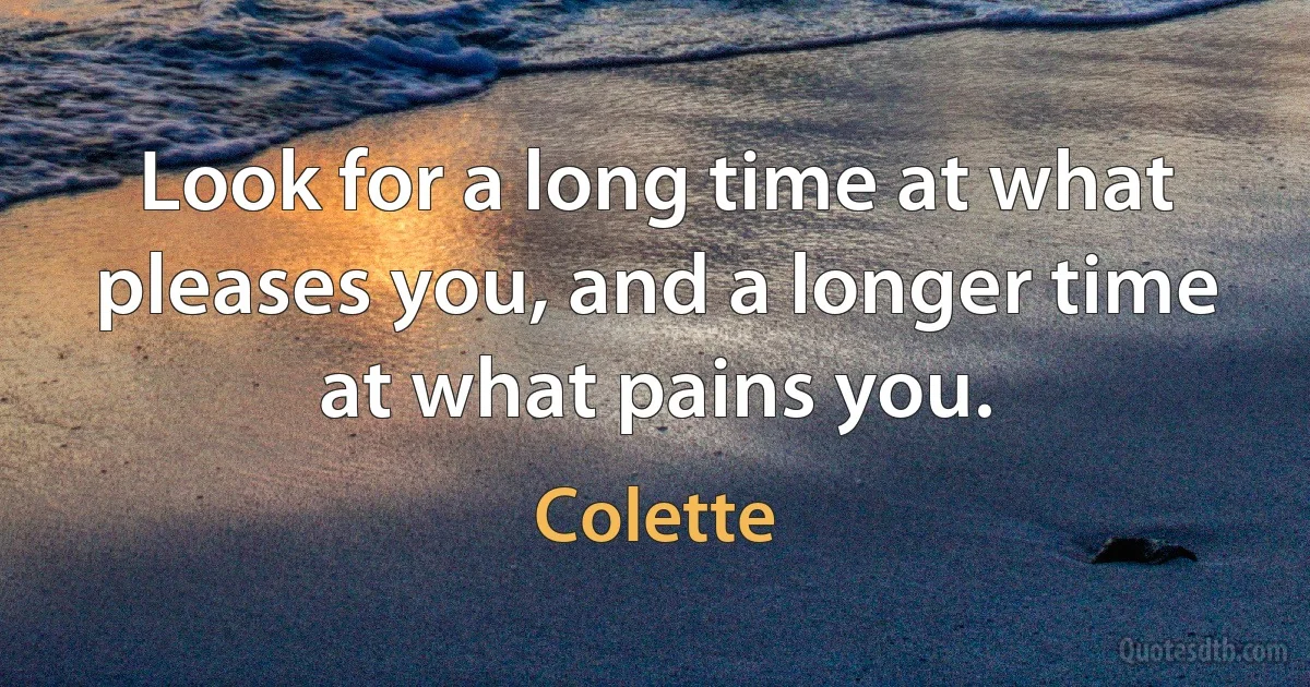 Look for a long time at what pleases you, and a longer time at what pains you. (Colette)