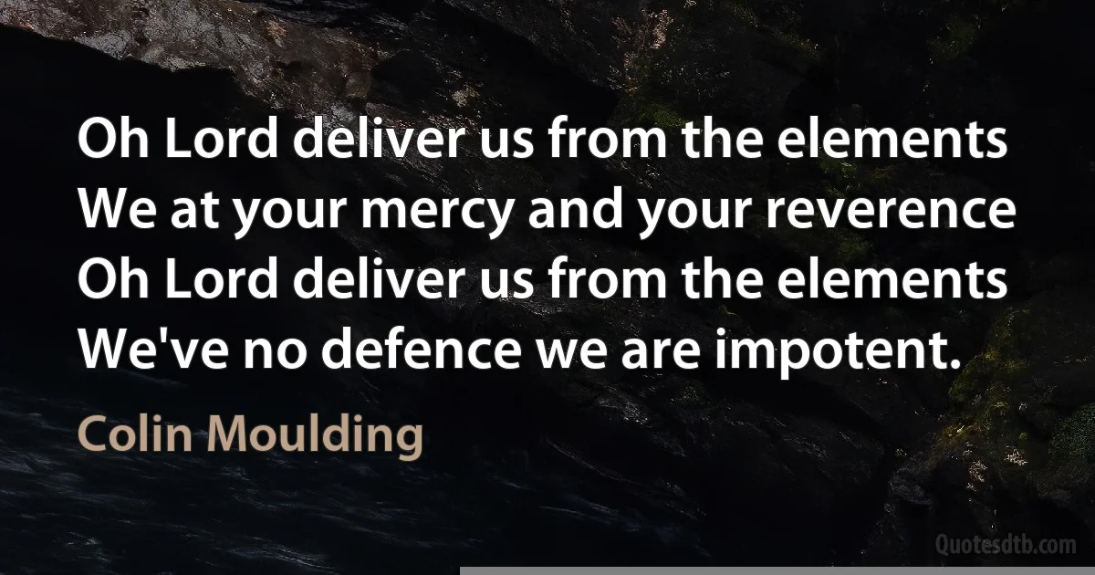 Oh Lord deliver us from the elements
We at your mercy and your reverence
Oh Lord deliver us from the elements
We've no defence we are impotent. (Colin Moulding)