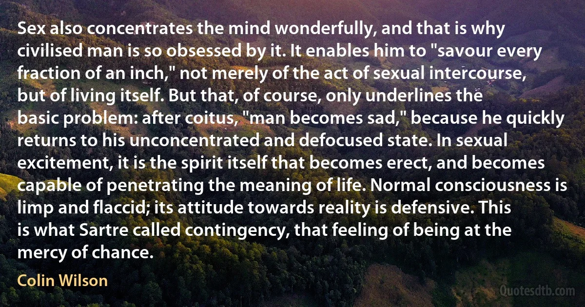 Sex also concentrates the mind wonderfully, and that is why civilised man is so obsessed by it. It enables him to "savour every fraction of an inch," not merely of the act of sexual intercourse, but of living itself. But that, of course, only underlines the basic problem: after coitus, "man becomes sad," because he quickly returns to his unconcentrated and defocused state. In sexual excitement, it is the spirit itself that becomes erect, and becomes capable of penetrating the meaning of life. Normal consciousness is limp and flaccid; its attitude towards reality is defensive. This is what Sartre called contingency, that feeling of being at the mercy of chance. (Colin Wilson)