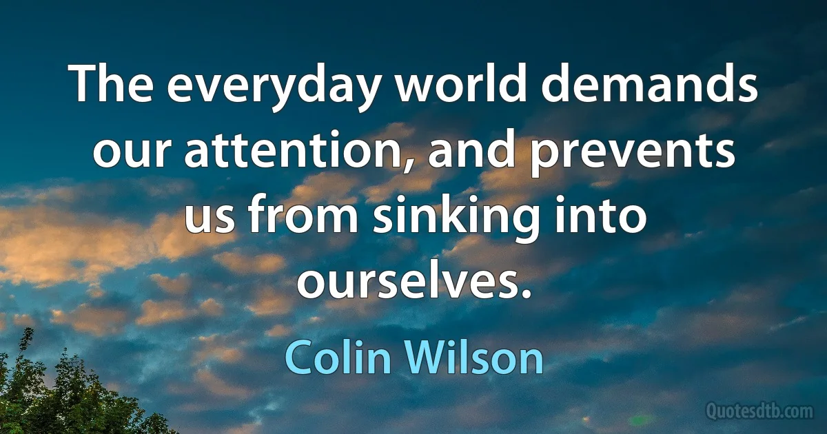 The everyday world demands our attention, and prevents us from sinking into ourselves. (Colin Wilson)