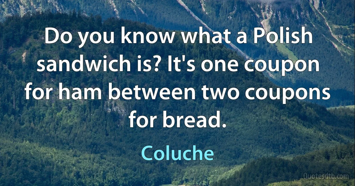 Do you know what a Polish sandwich is? It's one coupon for ham between two coupons for bread. (Coluche)