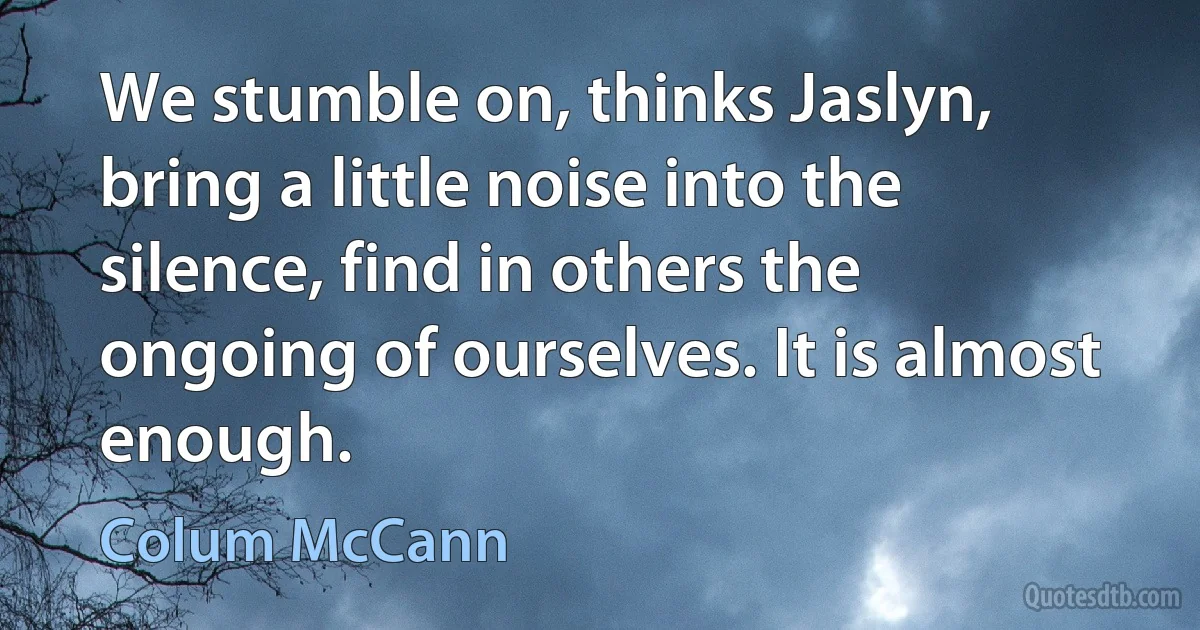 We stumble on, thinks Jaslyn, bring a little noise into the silence, find in others the ongoing of ourselves. It is almost enough. (Colum McCann)