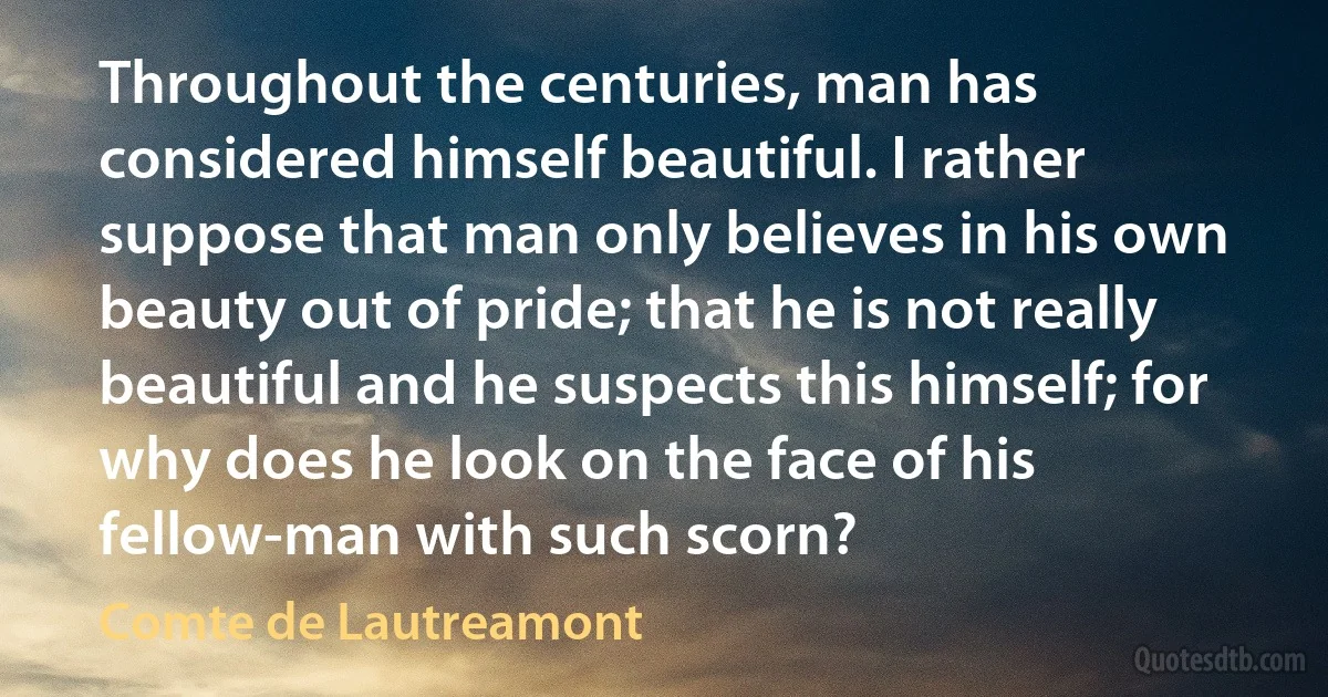 Throughout the centuries, man has considered himself beautiful. I rather suppose that man only believes in his own beauty out of pride; that he is not really beautiful and he suspects this himself; for why does he look on the face of his fellow-man with such scorn? (Comte de Lautreamont)