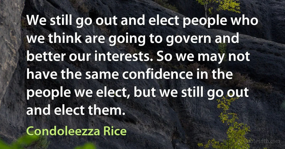 We still go out and elect people who we think are going to govern and better our interests. So we may not have the same confidence in the people we elect, but we still go out and elect them. (Condoleezza Rice)