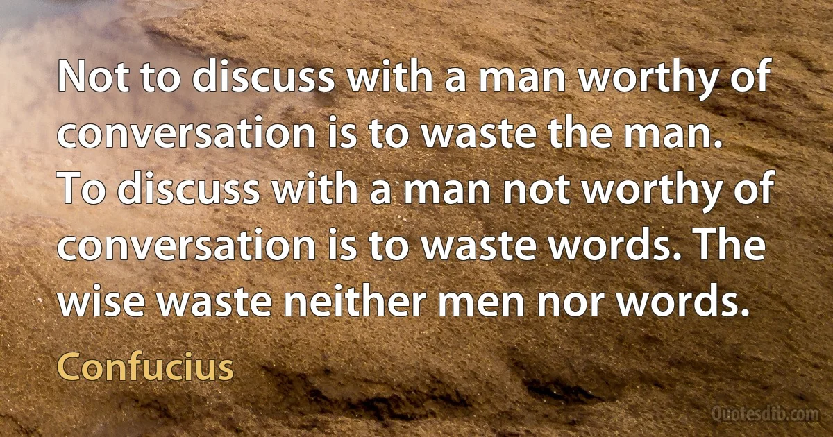 Not to discuss with a man worthy of conversation is to waste the man. To discuss with a man not worthy of conversation is to waste words. The wise waste neither men nor words. (Confucius)