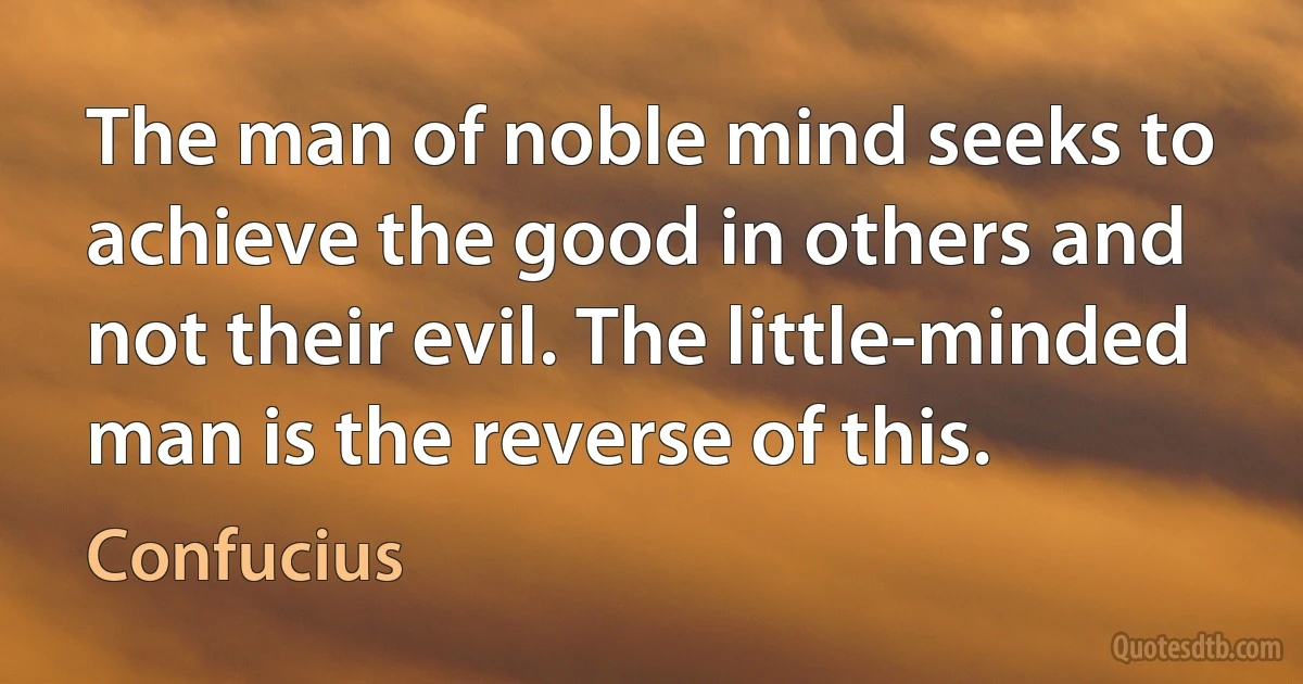 The man of noble mind seeks to achieve the good in others and not their evil. The little-minded man is the reverse of this. (Confucius)